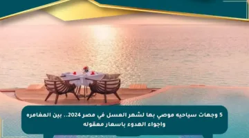 5 وجهات سياحية موصى بها لشهر العسل في مصر 2024.. بين المغامرة وأجواء الهدوء بأسعار معقولة